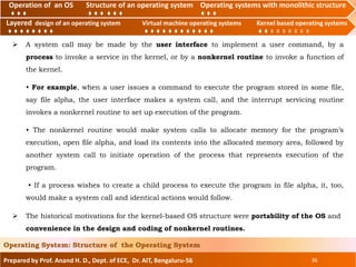 Operation of an O.S Structure of an operating system Operating systems with monolithic structure
Layered design of an operating system Virtual machine operating systems Kernel based operating systems
Prepared by Prof. Anand H. D., Dept. of ECE, Dr. AIT, Bengaluru-56 36
Operating System: Structure of the Operating System
Layered design of an operating system Virtual machine operating systems Kernel based operating systems
Operation of an OS Structure of an operating system Operating systems with monolithic structure
 A system call may be made by the user interface to implement a user command, by a
process to invoke a service in the kernel, or by a nonkernel routine to invoke a function of
the kernel.
• For example, when a user issues a command to execute the program stored in some file,
say file alpha, the user interface makes a system call, and the interrupt servicing routine
invokes a nonkernel routine to set up execution of the program.
• The nonkernel routine would make system calls to allocate memory for the program’s
execution, open file alpha, and load its contents into the allocated memory area, followed by
another system call to initiate operation of the process that represents execution of the
program.
• If a process wishes to create a child process to execute the program in file alpha, it, too,
would make a system call and identical actions would follow.
 The historical motivations for the kernel-based OS structure were portability of the OS and
convenience in the design and coding of nonkernel routines.
 