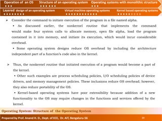 Operation of an O.S Structure of an operating system Operating systems with monolithic structure
Layered design of an operating system Virtual machine operating systems Kernel based operating systems
Prepared by Prof. Anand H. D., Dept. of ECE, Dr. AIT, Bengaluru-56 39
Operating System: Structure of the Operating System
Layered design of an operating system Virtual machine operating systems Kernel based operating systems
Operation of an OS Structure of an operating system Operating systems with monolithic structure
 Consider the command to initiate execution of the program in a file named alpha.
• As discussed earlier, the nonkernel routine that implements the command
would make four system calls to allocate memory, open file alpha, load the program
contained in it into memory, and initiate its execution, which would incur considerable
overhead.
• Some operating system designs reduce OS overhead by including the architecture
independent part of a function’s code also in the kernel.
 Thus, the nonkernel routine that initiated execution of a program would become a part of
the kernel.
• Other such examples are process scheduling policies, I/O scheduling policies of device
drivers, and memory management policies. These inclusions reduce OS overhead; however,
they also reduce portability of the OS.
• Kernel-based operating systems have poor extensibility because addition of a new
functionality to the OS may require changes in the functions and services offered by the
kernel.
 