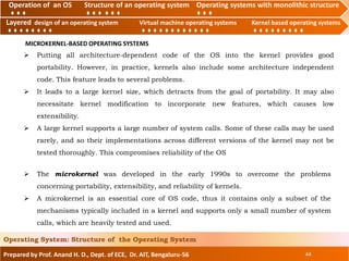 Operation of an O.S Structure of an operating system Operating systems with monolithic structure
Layered design of an operating system Virtual machine operating systems Kernel based operating systems
Prepared by Prof. Anand H. D., Dept. of ECE, Dr. AIT, Bengaluru-56 44
Operating System: Structure of the Operating System
Layered design of an operating system Virtual machine operating systems Kernel based operating systems
Operation of an OS Structure of an operating system Operating systems with monolithic structure
MICROKERNEL-BASED OPERATING SYSTEMS
 Putting all architecture-dependent code of the OS into the kernel provides good
portability. However, in practice, kernels also include some architecture independent
code. This feature leads to several problems.
 It leads to a large kernel size, which detracts from the goal of portability. It may also
necessitate kernel modification to incorporate new features, which causes low
extensibility.
 A large kernel supports a large number of system calls. Some of these calls may be used
rarely, and so their implementations across different versions of the kernel may not be
tested thoroughly. This compromises reliability of the OS
 The microkernel was developed in the early 1990s to overcome the problems
concerning portability, extensibility, and reliability of kernels.
 A microkernel is an essential core of OS code, thus it contains only a subset of the
mechanisms typically included in a kernel and supports only a small number of system
calls, which are heavily tested and used.
 