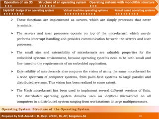 Operation of an O.S Structure of an operating system Operating systems with monolithic structure
Layered design of an operating system Virtual machine operating systems Kernel based operating systems
Prepared by Prof. Anand H. D., Dept. of ECE, Dr. AIT, Bengaluru-56 46
Operating System: Structure of the Operating System
Layered design of an operating system Virtual machine operating systems Kernel based operating systems
Operation of an OS Structure of an operating system Operating systems with monolithic structure
 These functions are implemented as servers, which are simply processes that never
terminate.
 The servers and user processes operate on top of the microkernel, which merely
performs interrupt handling and provides communication between the servers and user
processes.
 The small size and extensibility of microkernels are valuable properties for the
embedded systems environment, because operating systems need to be both small and
fine-tuned to the requirements of an embedded application.
 Extensibility of microkernels also conjures the vision of using the same microkernel for
a wide spectrum of computer systems, from palm-held systems to large parallel and
distributed systems. This vision has been realized to some extent.
 The Mach microkernel has been used to implement several different versions of Unix.
The distributed operating system Amoeba uses an identical microkernel on all
computers in a distributed system ranging from workstations to large multiprocessors.
 