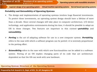 Prepared by Prof. Anand H. D., Dept. of ECE, Dr. AIT, Bengaluru-56 8
Operating System: Structure of the Operating System
Portability and Extensibility of Operating Systems
 Porting is the act of adapting software for use in a new computer system. Portability
refers to the ease with which a software program can be ported—it is inversely proportional
to the porting effort.
 The design and implementation of operating systems involves huge financial investments.
To protect these investments, an operating system design should have a lifetime of more
than a decade. Since several changes will take place in computer architecture, I/O device
technology, and application environments during his time, it should be possible to adapt an
OS to these changes. Two features are important in this context—portability and
extensibility.
 Extensibility refers to the ease with which new functionalities can be added to a software
system. Porting of an OS implies changing parts of its code that are architecture
dependent so that the OS can work with new hardware.
Operation of an O.S Structure of an operating system Operating systems with monolithic structure
Layered design of an operating system Virtual machine operating systems Kernel based operating systems
Operation of an OS Structure of an operating system
 