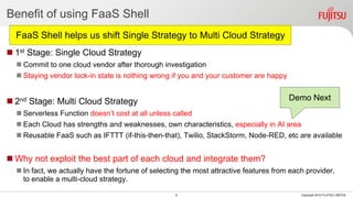 Benefit of using FaaS Shell
 1st Stage: Single Cloud Strategy
 Commit to one cloud vendor after thorough investigation
 Staying vendor lock-in state is nothing wrong if you and your customer are happy
 2nd Stage: Multi Cloud Strategy
 Serverless Function doesn’t cost at all unless called
 Each Cloud has strengths and weaknesses, own characteristics, especially in AI area
 Reusable FaaS such as IFTTT (if-this-then-that), Twilio, StackStorm, Node-RED, etc are available
 Why not exploit the best part of each cloud and integrate them?
 In fact, we actually have the fortune of selecting the most attractive features from each provider,
to enable a multi-cloud strategy.
9 Copyright 2018 FUJITSU LIMITED
Demo Next
FaaS Shell helps us shift Single Strategy to Multi Cloud Strategy
 