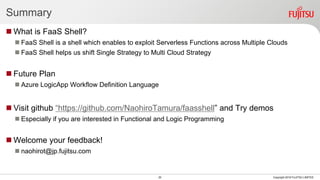 Summary
 What is FaaS Shell?
 FaaS Shell is a shell which enables to exploit Serverless Functions across Multiple Clouds
 FaaS Shell helps us shift Single Strategy to Multi Cloud Strategy
 Future Plan
 Azure LogicApp Workflow Definition Language
 Visit github “https://github.com/NaohiroTamura/faasshell” and Try demos
 Especially if you are interested in Functional and Logic Programming
 Welcome your feedback!
 naohirot@jp.fujitsu.com
20 Copyright 2018 FUJITSU LIMITED
 
