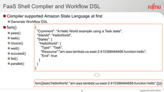 FaaS Shell Complier and Workflow DSL
 Compiler supported Amazon State Language at first
 Generate Workflow DSL
 fsm()
 pass()
 task()
 choice()
 wait()
 succeed()
 fail()
 parallel()
26 Copyright 2018 FUJITSU LIMITED
{
"Comment": "A Hello World example using a Task state",
"StartAt": "HelloWorld",
"States": {
"HelloWorld": {
"Type": "Task",
"Resource":"arn:aws:lambda:us-east-2:410388484666:function:hello",
"End": true
}
}
}
fsm([task('HelloWorld',"arn:aws:lambda:us-east-2:410388484666:function:hello",[])])
 
