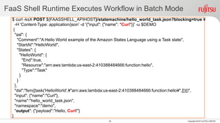 FaaS Shell Runtime Executes Workflow in Batch Mode
28 Copyright 2018 FUJITSU LIMITED
$ curl -ksX POST ${FAASSHELL_APIHOST}/statemachine/hello_world_task.json?blocking=true ¥
-H 'Content-Type: application/json' -d '{"input": {"name": "Curl"}}' -u $DEMO
{
"asl": {
"Comment":"A Hello World example of the Amazon States Language using a Task state",
"StartAt":"HelloWorld",
"States": {
"HelloWorld": {
"End":true,
"Resource":"arn:aws:lambda:us-east-2:410388484666:function:hello",
"Type":"Task"
}
}
},
"dsl":"fsm([task('HelloWorld',¥"arn:aws:lambda:us-east-2:410388484666:function:hello¥",[])])",
"input": {"name":"Curl"},
"name":"hello_world_task.json",
"namespace":"demo",
"output": {"payload":"Hello, Curl!"}
}
 