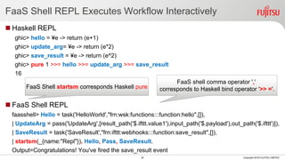 FaaS Shell REPL Executes Workflow Interactively
 Haskell REPL
ghic> hello = ¥e -> return (e+1)
ghic> update_arg= ¥e -> return (e*2)
ghic> save_result = ¥e -> return (e^2)
ghic> pure 1 >>= hello >>= update_arg >>= save_result
16
 FaaS Shell REPL
faasshell> Hello = task('HelloWorld',"frn:wsk:functions:::function:hello",[]),
| UpdateArg = pass('UpdateArg',[result_path('$.ifttt.value1'),input_path('$.payload'),out_path('$.ifttt')]),
| SaveResult = task('SaveResult',"frn:ifttt:webhooks:::function:save_result",[]),
| startsm(_{name:"Repl"}), Hello, Pass, SaveResult.
Output=Congratulations! You've fired the save_result event
30 Copyright 2018 FUJITSU LIMITED
FaaS Shell startsm corresponds Haskell pure
FaaS shell comma operator ','
corresponds to Haskell bind operator '>> ='.
 