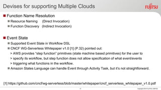 Devises for supporting Multiple Clouds
 Function Name Resolution
 Resource Naming (Direct Invocation)
 Function Discovery (Indirect Invocation)
 Event State
 Supported Event State in Workflow DSL
 CNCF WG-Serverless Whitepaper v1.0 [1] (P.32) pointed out:
> AWS provides “step function” primitives (state machine based primitives) for the user to
> specify its workflow, but step function does not allow specification of what event/events
> triggering what functions in the workflow.
 Amazon States Language can handle Event through Activity Task, but it’s not straightforward.
[1] https://github.com/cncf/wg-serverless/blob/master/whitepaper/cncf_serverless_whitepaper_v1.0.pdf
31 Copyright 2018 FUJITSU LIMITED
 
