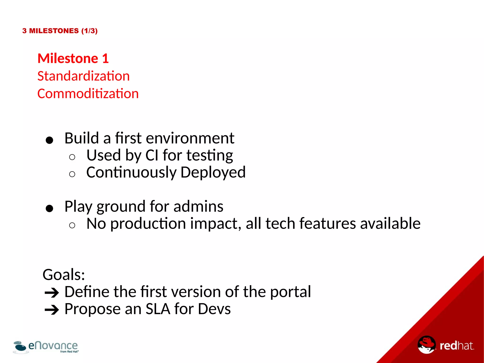 3 MILESTONES (1/3) 
Milestone 1 
Standardizaton 
Commoditzaton 
● Build a frst environment 
○ Used by CI for testng 
○ Contnuously Deployed 
● Play ground for admins 
○ No producton impact, all tech features available 
Goals: 
➔ Defne the frst version of the portal 
➔ Propose an SLA for Devs 
 