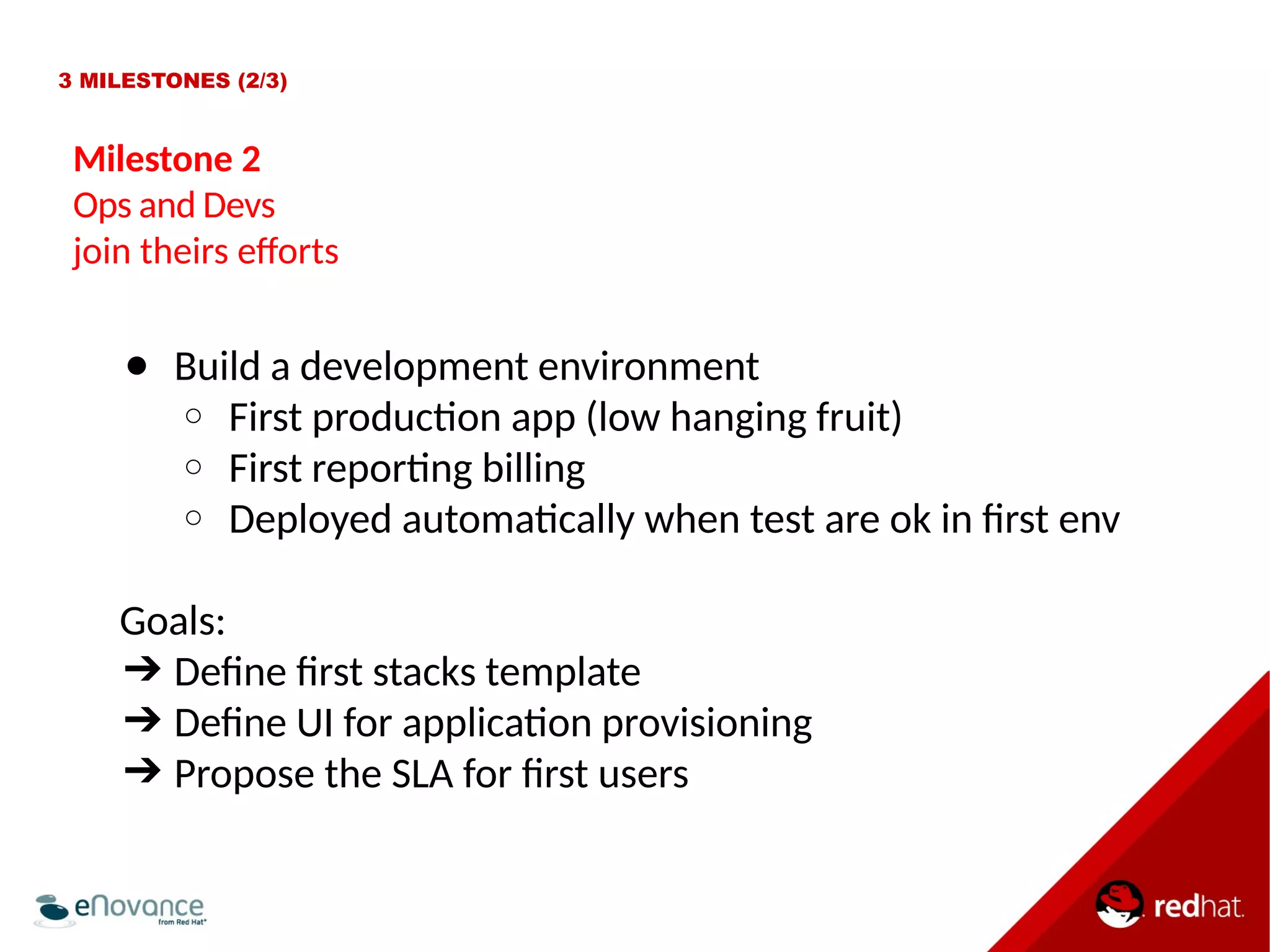 3 MILESTONES (2/3) 
Milestone 2 
Ops and Devs 
join theirs eforts 
● Build a development environment 
○ First producton app (low hanging fruit) 
○ First reportng billing 
○ Deployed automatcally when test are ok in frst env 
Goals: 
➔ Defne frst stacks template 
➔ Defne UI for applicaton provisioning 
➔ Propose the SLA for frst users 
 