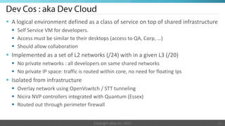 A logical environment defined as a class of service on top of shared infrastructure
   Self Service VM for developers.
   Access must be similar to their desktops (access to QA, Corp, …)
   Should allow collaboration
 Implemented as a set of L2 networks (/24) with in a given L3 (/20)
   No private networks : all developers on same shared networks
   No private IP space: traffic is routed within core, no need for floating Ips
 Isolated from infrastructure
   Overlay network using OpenVswitch / STT tunneling
   Nicira NVP controllers integrated with Quantum (Essex)
   Routed out through perimeter firewall


                                       Copyright eBay Inc. 2012                     11
 