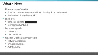  New classes of service
   External : private networks + VIP and Floating IP on the Internet
   Production : Bridged network
 Scale out
   80 today, going to a lot more
   More gateways/10Gb
 Folsom upgrade
   L3 Routers
   Load Balancers
 Cleaner Openstack integration
   Network Allocation
   DNS configuration
   AuthN/AuthZ

                                                                        16
 