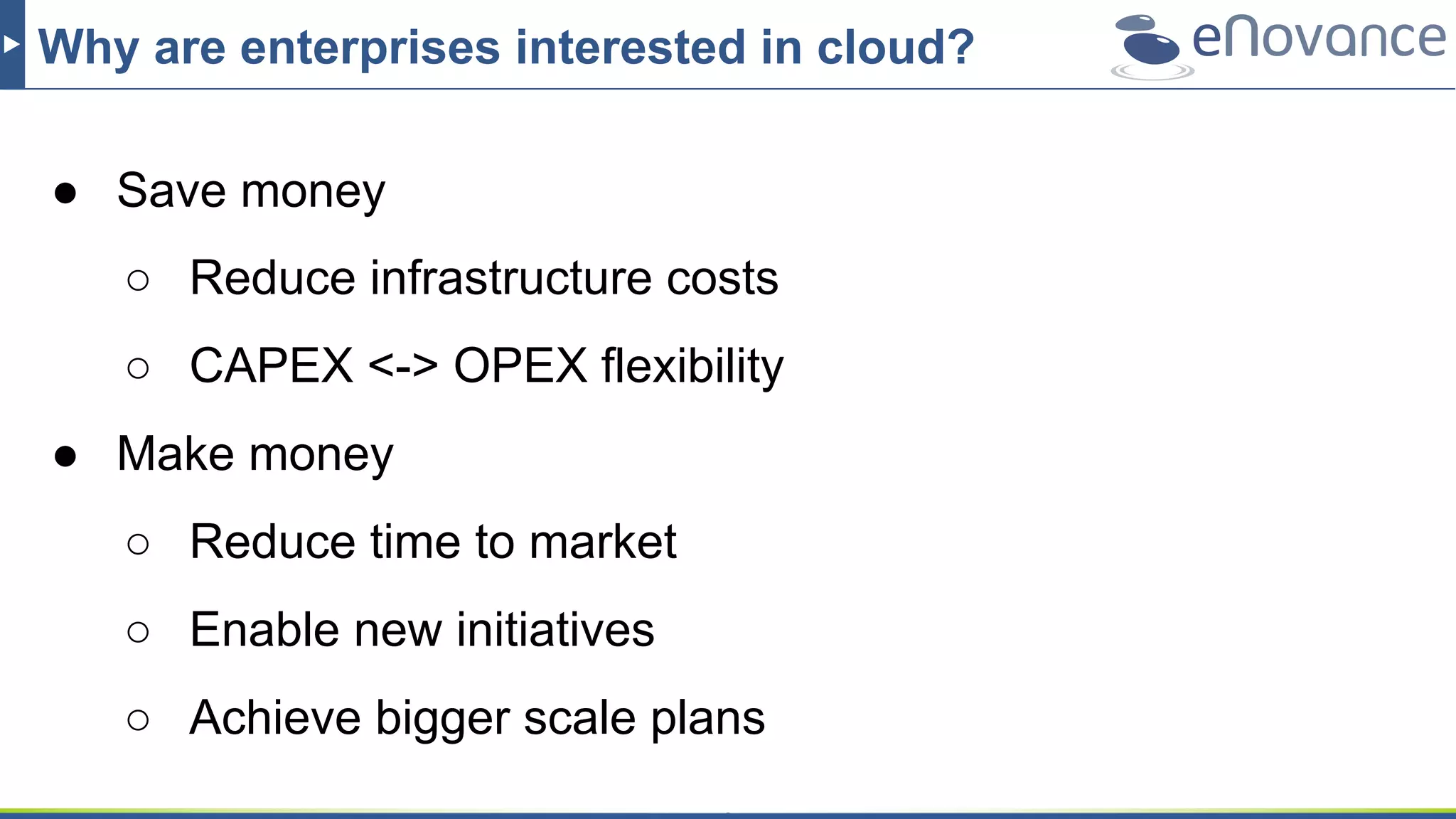 Why are enterprises interested in cloud?
● Save money
○ Reduce infrastructure costs
○ CAPEX <-> OPEX flexibility
● Make money
○ Reduce time to market
○ Enable new initiatives
○ Achieve bigger scale plans
 