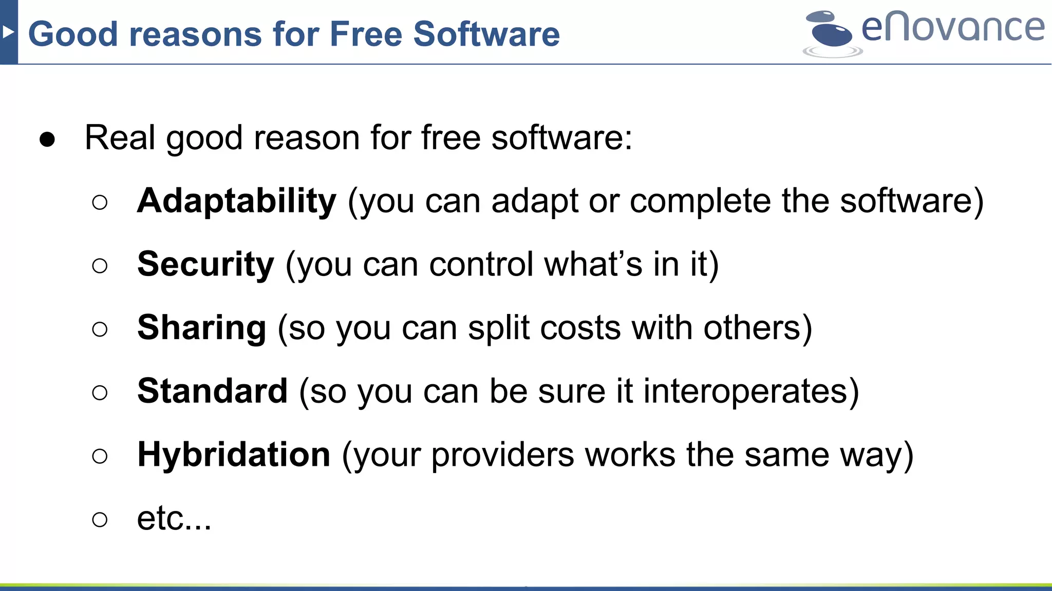 Good reasons for Free Software
● Real good reason for free software:
○ Adaptability (you can adapt or complete the software)
○ Security (you can control what’s in it)
○ Sharing (so you can split costs with others)
○ Standard (so you can be sure it interoperates)
○ Hybridation (your providers works the same way)
○ etc...
 