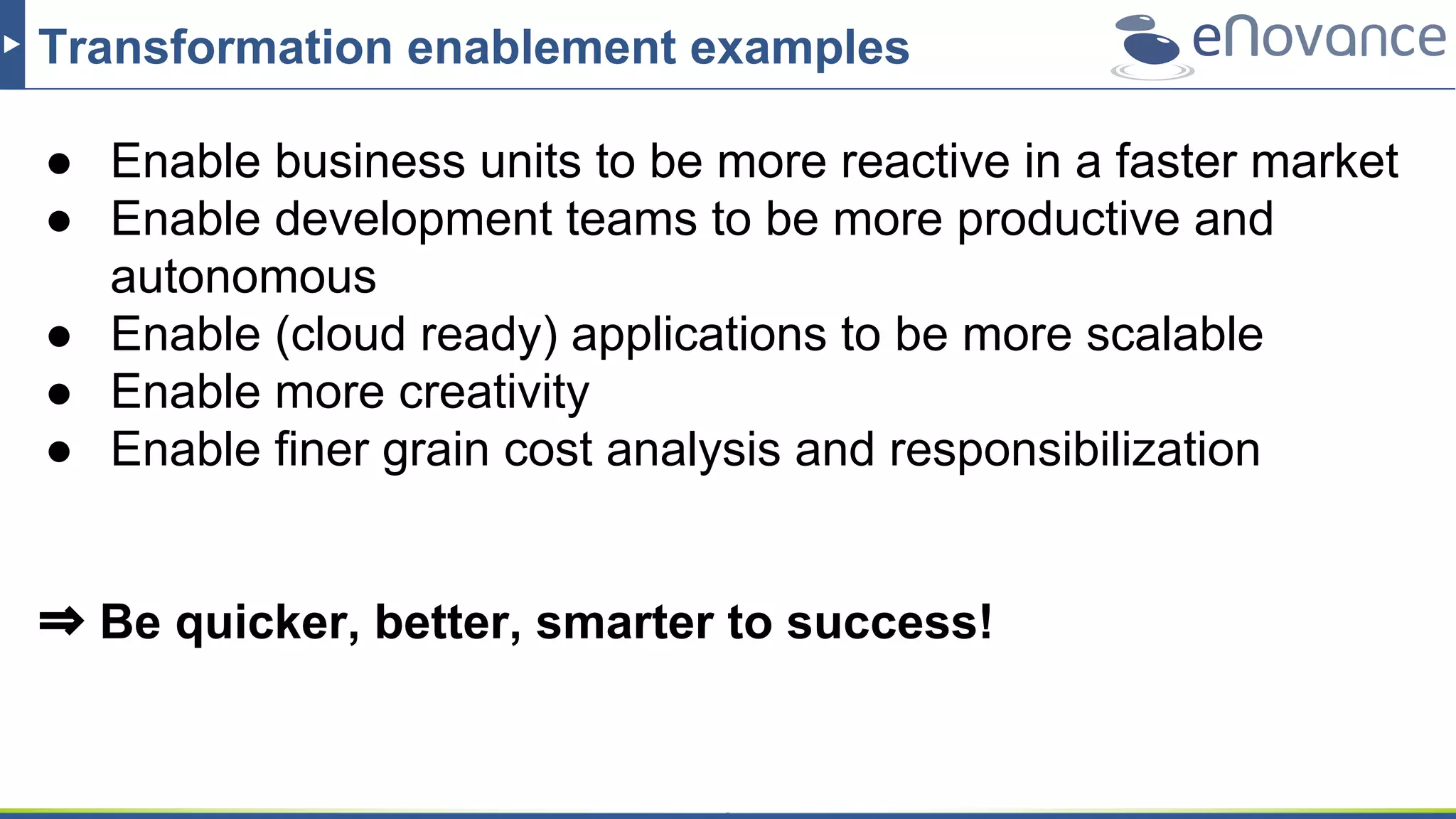 Transformation enablement examples
● Enable business units to be more reactive in a faster market
● Enable development teams to be more productive and
autonomous
● Enable (cloud ready) applications to be more scalable
● Enable more creativity
● Enable finer grain cost analysis and responsibilization
⇒ Be quicker, better, smarter to success!
 