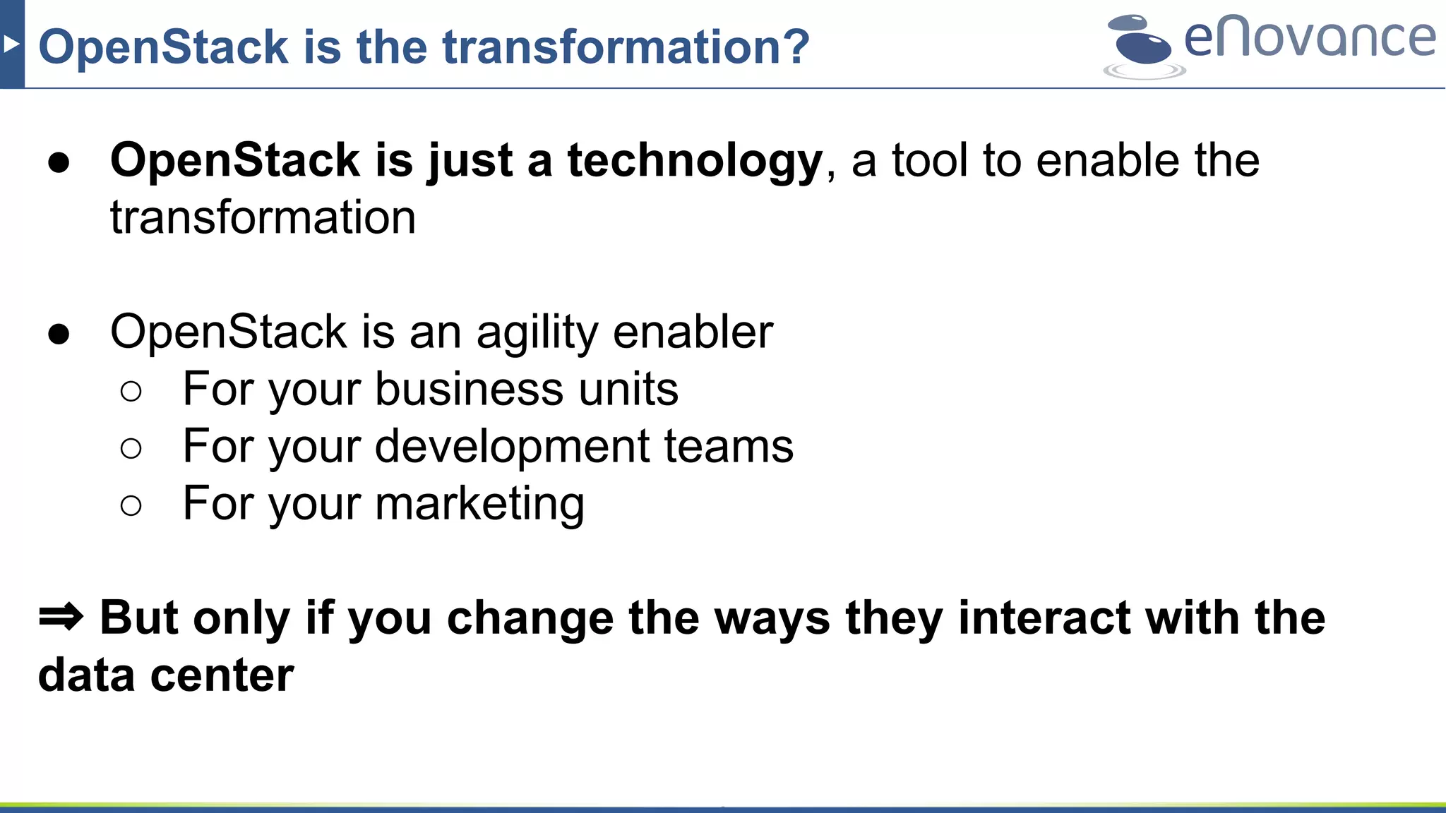 OpenStack is the transformation?
● OpenStack is just a technology, a tool to enable the
transformation
● OpenStack is an agility enabler
○ For your business units
○ For your development teams
○ For your marketing
⇒ But only if you change the ways they interact with the
data center
 
