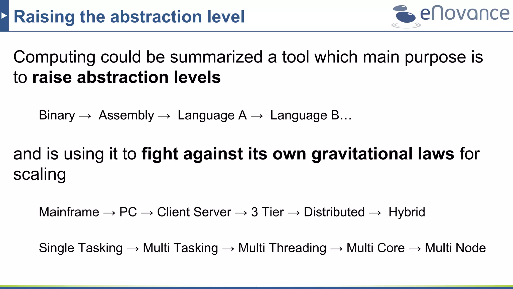 Raising the abstraction level
Computing could be summarized a tool which main purpose is
to raise abstraction levels
Binary → Assembly → Language A → Language B…
and is using it to fight against its own gravitational laws for
scaling
Mainframe → PC → Client Server → 3 Tier → Distributed → Hybrid
Single Tasking → Multi Tasking → Multi Threading → Multi Core → Multi Node
 