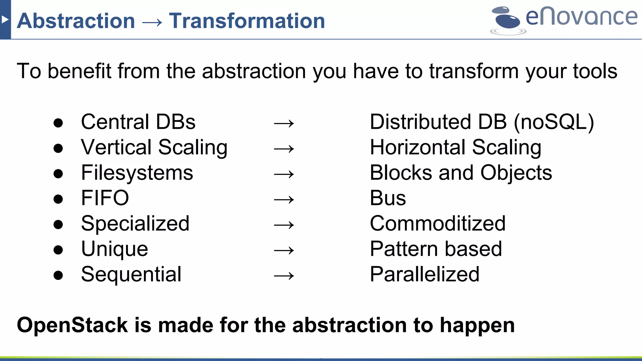 Abstraction → Transformation
To benefit from the abstraction you have to transform your tools
● Central DBs → Distributed DB (noSQL)
● Vertical Scaling → Horizontal Scaling
● Filesystems → Blocks and Objects
● FIFO → Bus
● Specialized → Commoditized
● Unique → Pattern based
● Sequential → Parallelized
OpenStack is made for the abstraction to happen
 