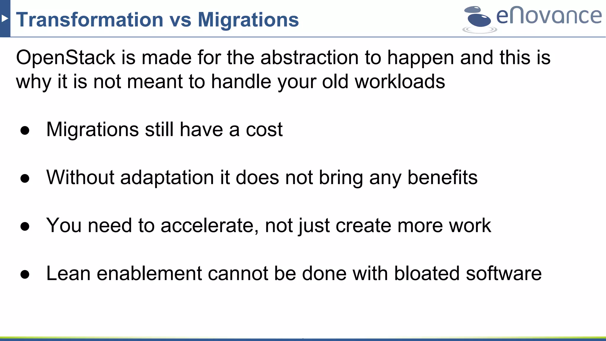 Transformation vs Migrations
OpenStack is made for the abstraction to happen and this is
why it is not meant to handle your old workloads
● Migrations still have a cost
● Without adaptation it does not bring any benefits
● You need to accelerate, not just create more work
● Lean enablement cannot be done with bloated software
 