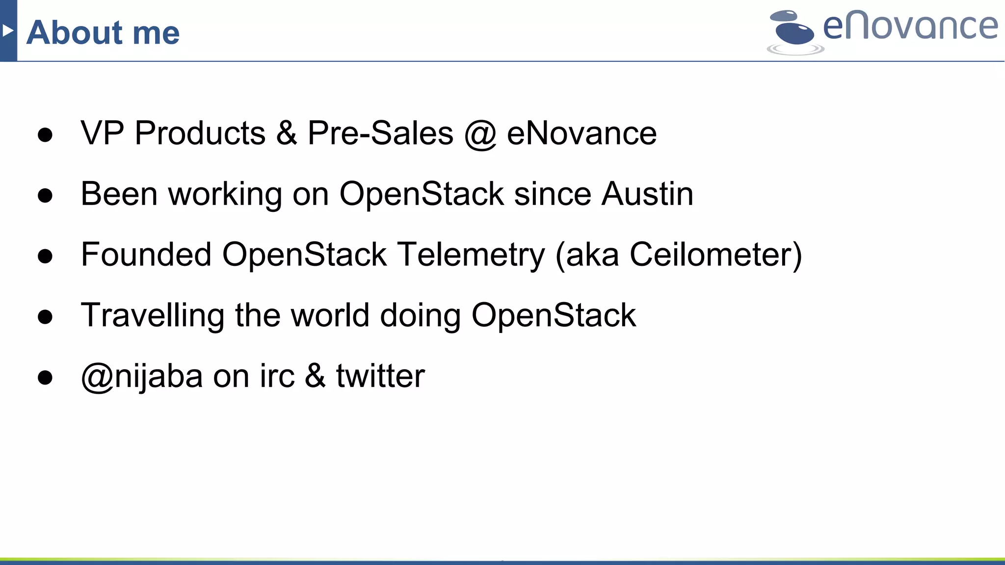 About me
● VP Products & Pre-Sales @ eNovance
● Been working on OpenStack since Austin
● Founded OpenStack Telemetry (aka Ceilometer)
● Travelling the world doing OpenStack
● @nijaba on irc & twitter
 