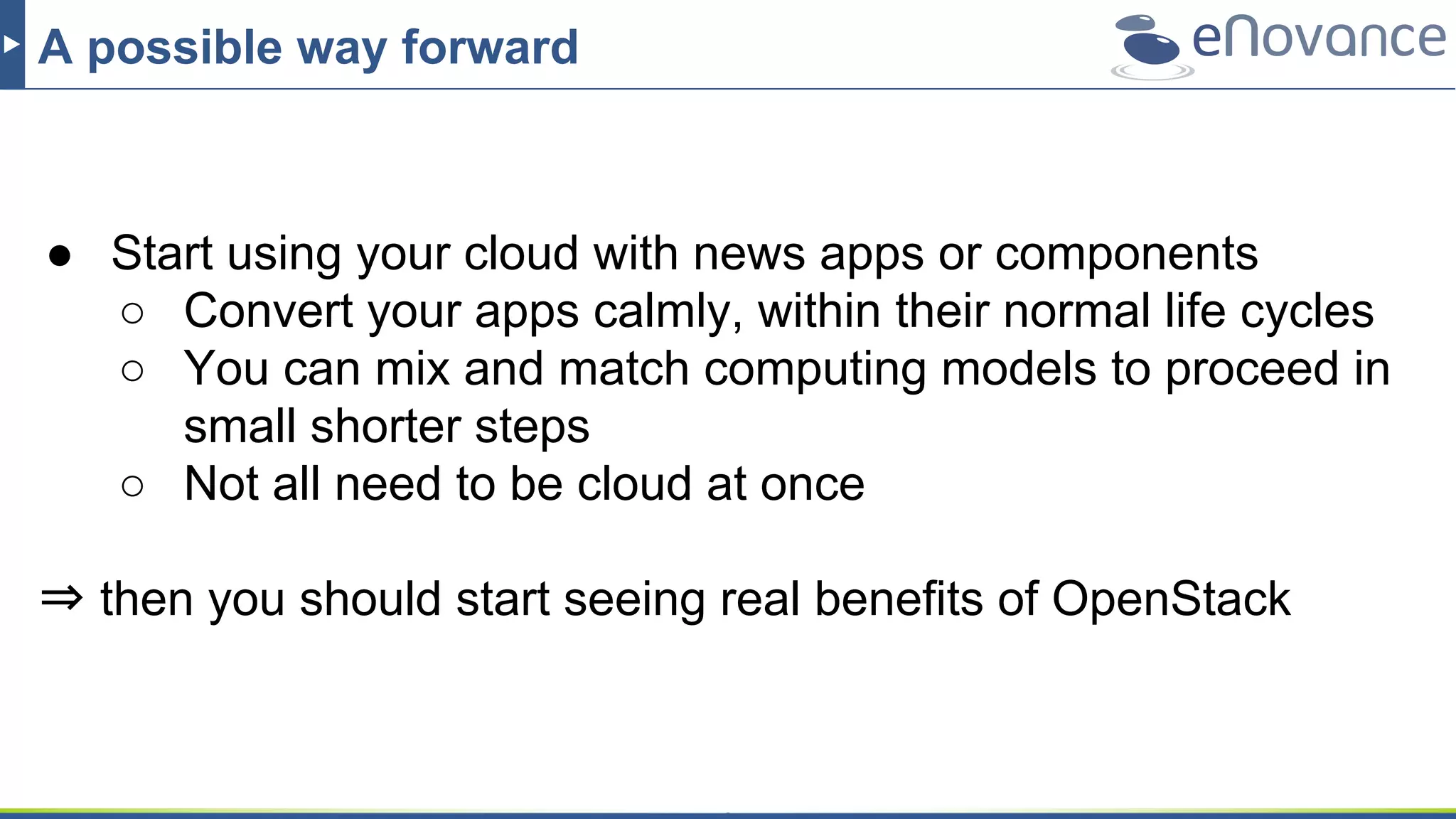 A possible way forward
● Start using your cloud with news apps or components
○ Convert your apps calmly, within their normal life cycles
○ You can mix and match computing models to proceed in
small shorter steps
○ Not all need to be cloud at once
⇒ then you should start seeing real benefits of OpenStack
 