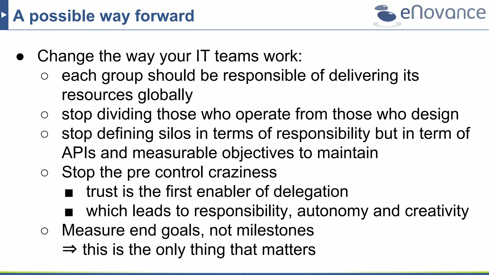 A possible way forward
● Change the way your IT teams work:
○ each group should be responsible of delivering its
resources globally
○ stop dividing those who operate from those who design
○ stop defining silos in terms of responsibility but in term of
APIs and measurable objectives to maintain
○ Stop the pre control craziness
■ trust is the first enabler of delegation
■ which leads to responsibility, autonomy and creativity
○ Measure end goals, not milestones
⇒ this is the only thing that matters
 
