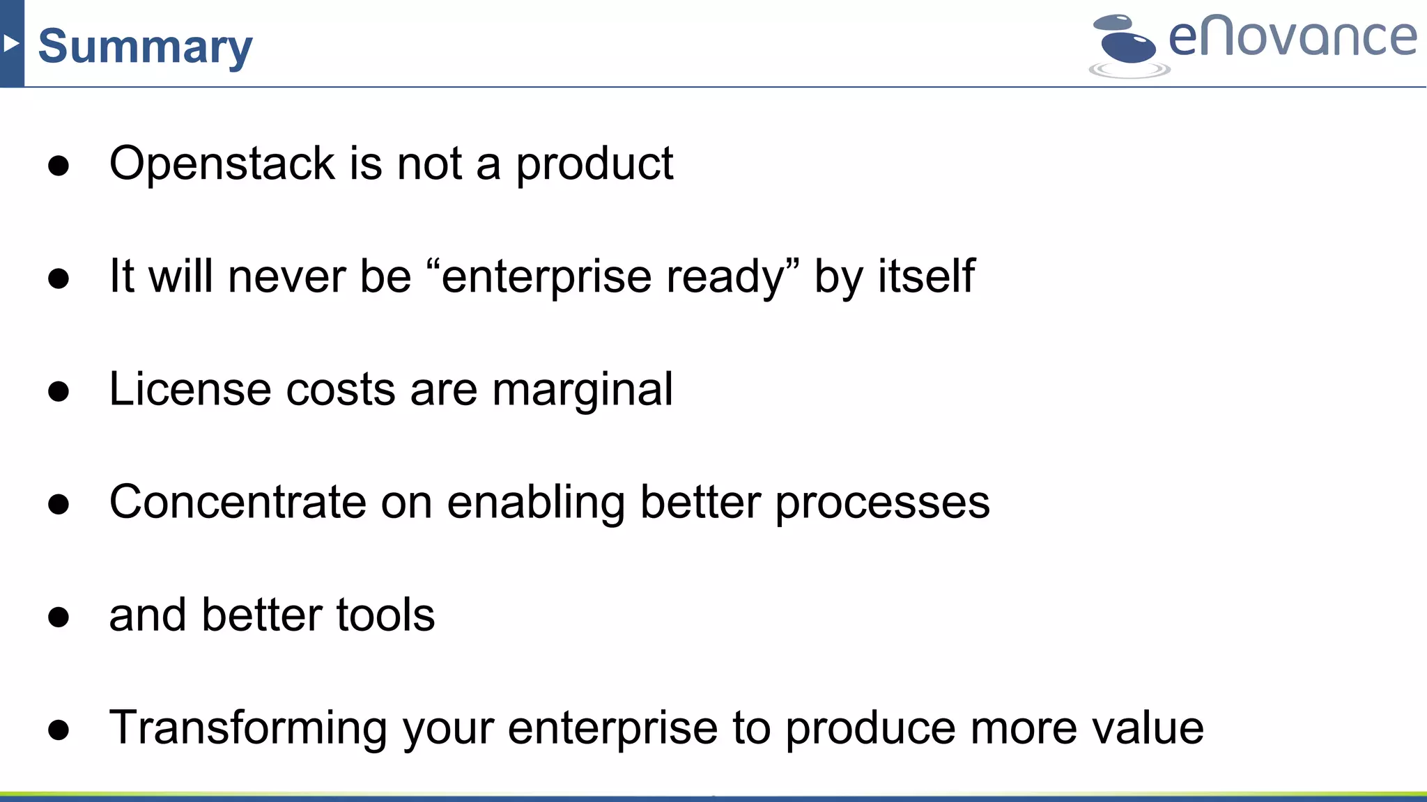 Summary
● Openstack is not a product
● It will never be “enterprise ready” by itself
● License costs are marginal
● Concentrate on enabling better processes
● and better tools
● Transforming your enterprise to produce more value
 
