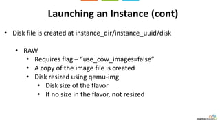 Launching an Instance (cont)
• Disk file is created at instance_dir/instance_uuid/disk
• RAW
• Requires flag – “use_cow_images=false”
• A copy of the image file is created
• Disk resized using qemu-img
• Disk size of the flavor
• If no size in the flavor, not resized
 