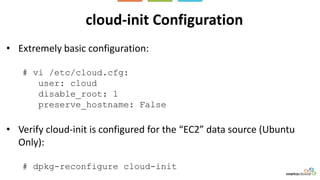 cloud-init Configuration
• Extremely basic configuration:
# vi /etc/cloud.cfg:
user: cloud
disable_root: 1
preserve_hostname: False
• Verify cloud-init is configured for the “EC2” data source (Ubuntu
Only):
# dpkg-reconfigure cloud-init
 