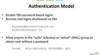 Authentication Model
• Disable SSH password-based logins
• Remote root logins disallowed via SSH
PasswordAuthentication no
PermitRootLogin no
• Allow anyone in the "sudo" (Ubuntu) or "wheel" (RHEL) group to
obtain root without a password
%sudo ALL=(ALL:ALL) NOPASSWD: ALL
 