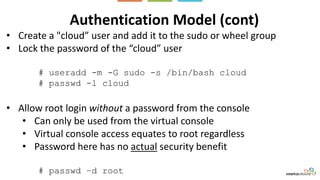 Authentication Model (cont)
• Create a "cloud” user and add it to the sudo or wheel group
• Lock the password of the “cloud” user
# useradd -m -G sudo -s /bin/bash cloud
# passwd -l cloud
• Allow root login without a password from the console
• Can only be used from the virtual console
• Virtual console access equates to root regardless
• Password here has no actual security benefit
# passwd –d root
 