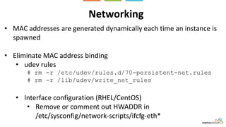 Networking
• MAC addresses are generated dynamically each time an instance is
spawned
• Eliminate MAC address binding
• udev rules
# rm -r /etc/udev/rules.d/70-persistent-net.rules
# rm -r /lib/udev/write_net_rules
• Interface configuration (RHEL/CentOS)
• Remove or comment out HWADDR in
/etc/sysconfig/network-scripts/ifcfg-eth*
 