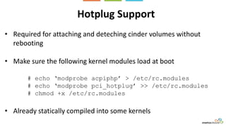Hotplug Support
• Required for attaching and deteching cinder volumes without
rebooting
• Make sure the following kernel modules load at boot
# echo ‘modprobe acpiphp’ > /etc/rc.modules
# echo ‘modprobe pci_hotplug’ >> /etc/rc.modules
# chmod +x /etc/rc.modules
• Already statically compiled into some kernels
 