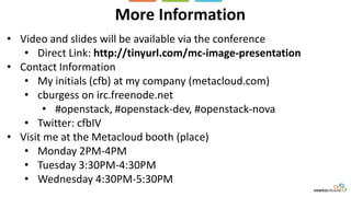 More Information
• Video and slides will be available via the conference
• Direct Link: http://tinyurl.com/mc-image-presentation
• Contact Information
• My initials (cfb) at my company (metacloud.com)
• cburgess on irc.freenode.net
• #openstack, #openstack-dev, #openstack-nova
• Twitter: cfbIV
• Visit me at the Metacloud booth (place)
• Monday 2PM-4PM
• Tuesday 3:30PM-4:30PM
• Wednesday 4:30PM-5:30PM
 