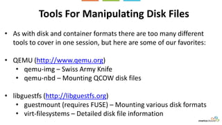 Tools For Manipulating Disk Files
• As with disk and container formats there are too many different
tools to cover in one session, but here are some of our favorites:
• QEMU (http://www.qemu.org)
• qemu-img – Swiss Army Knife
• qemu-nbd – Mounting QCOW disk files
• libguestfs (http://libguestfs.org)
• guestmount (requires FUSE) – Mounting various disk formats
• virt-filesystems – Detailed disk file information
 