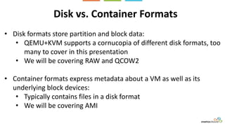 Disk vs. Container Formats
• Disk formats store partition and block data:
• QEMU+KVM supports a cornucopia of different disk formats, too
many to cover in this presentation
• We will be covering RAW and QCOW2
• Container formats express metadata about a VM as well as its
underlying block devices:
• Typically contains files in a disk format
• We will be covering AMI
 