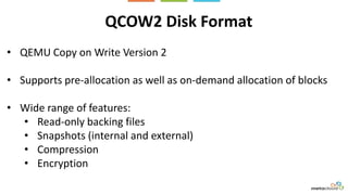 QCOW2 Disk Format
• QEMU Copy on Write Version 2
• Supports pre-allocation as well as on-demand allocation of blocks
• Wide range of features:
• Read-only backing files
• Snapshots (internal and external)
• Compression
• Encryption
 