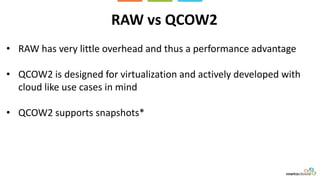 RAW vs QCOW2
• RAW has very little overhead and thus a performance advantage
• QCOW2 is designed for virtualization and actively developed with
cloud like use cases in mind
• QCOW2 supports snapshots*
 