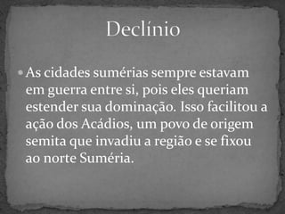As cidades sumérias sempre estavam em guerra entre si, pois eles queriam estender sua dominação. Isso facilitou a ação dos Acádios, um povo de origem semita que invadiu a região e se fixou ao norte Suméria.Declínio