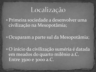 Primeira sociedade a desenvolver uma civilização na Mesopotâmia;Ocuparam a parte sul da Mesopotâmia;O início da civilização suméria é datada em meados do quarto milênio a.C. Entre 3500 e 3000 a.C.Localização