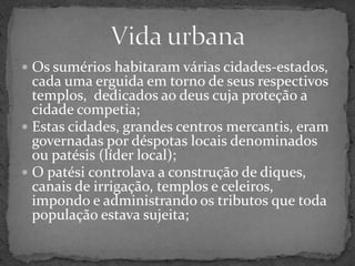 Vida urbanaOs sumérios habitaram várias cidades-estados, cada uma erguida em torno de seus respectivos templos,  dedicados ao deus cuja proteção a cidade competia;Estas cidades, grandes centros mercantis, eram governadas por déspotas locais denominados ou patésis (líder local);O patési controlava a construção de diques, canais de irrigação, templos e celeiros, impondo e administrando os tributos que toda população estava sujeita;