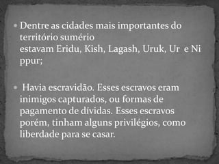 Dentre as cidades mais importantes do território sumério estavam Eridu, Kish, Lagash, Uruk, Ur  e Nippur; Havia escravidão. Esses escravos eram inimigos capturados, ou formas de pagamento de dívidas. Esses escravos porém, tinham alguns privilégios, como liberdade para se casar.