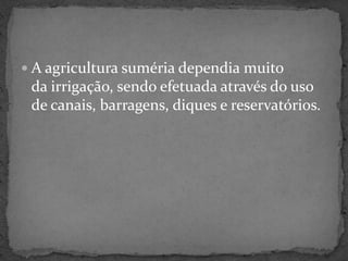A agricultura suméria dependia muito da irrigação, sendo efetuada através do uso de canais, barragens, diques e reservatórios.