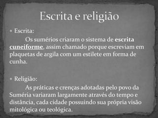 Escrita e religiãoEscrita:Os sumérios criaram o sistema de escrita cuneiforme, assim chamado porque escreviam em plaquetas de argila com um estilete em forma de cunha.Religião:As práticas e crenças adotadas pelo povo da  Suméria variaram largamente através do tempo e distância, cada cidade possuindo sua própria visão mitológica ou teológica.