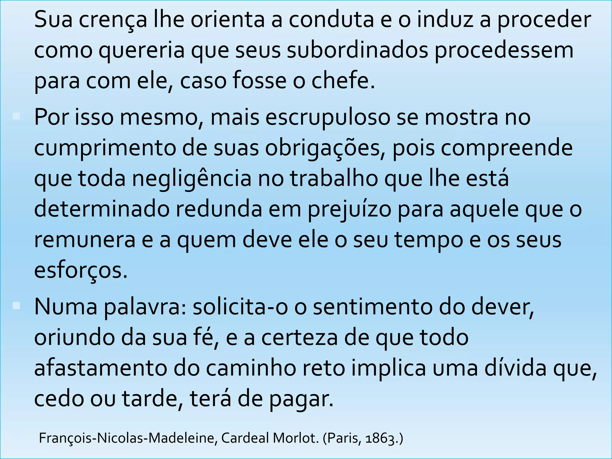 Sua crença lhe orienta a conduta e o induz a proceder como quereria que seus subordinados procedessem para com ele, caso fosse o chefe.Por isso mesmo, mais escrupuloso se mostra no cumprimento de suas obrigações, pois compreende que toda negligência no trabalho que lhe está determinado redunda em prejuízo para aquele que o remunera e a quem deve ele o seu tempo e os seus esforços. Numa palavra: solicita-o o sentimento do dever, oriundo da sua fé, e a certeza de que todo afastamento do caminho reto implica uma dívida que, cedo ou tarde, terá de pagar.François-Nicolas-Madeleine, Cardeal Morlot. (Paris, 1863.) 