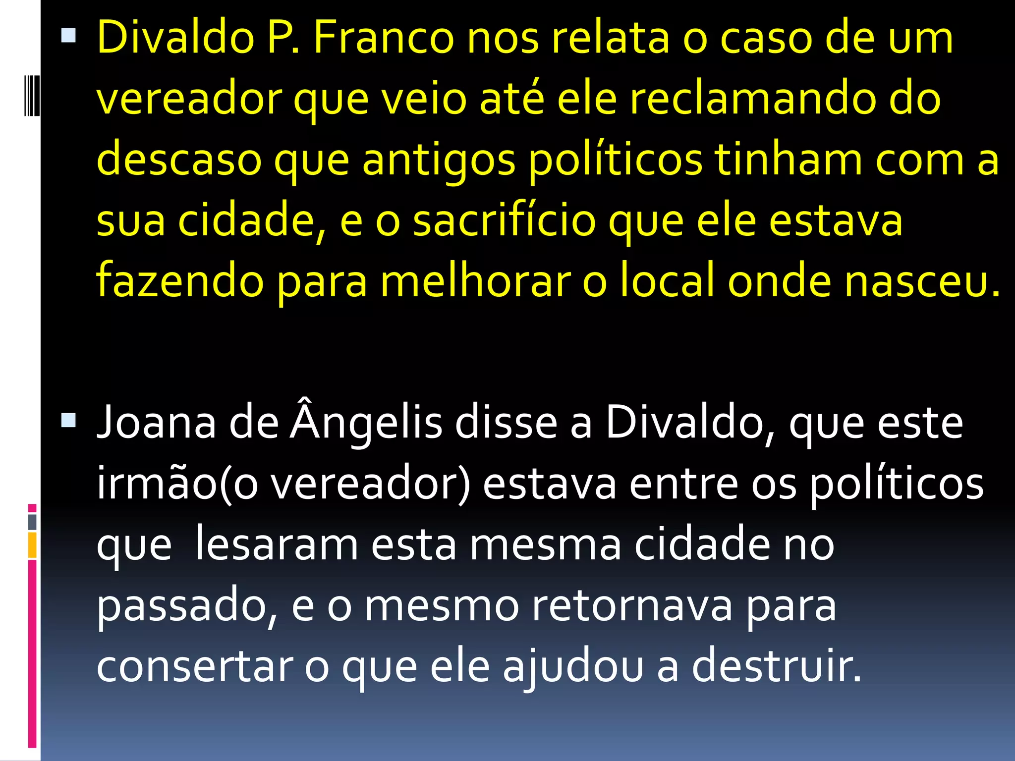 Divaldo P. Franco nosrelata o caso de um vereadorqueveioatéelereclamando do descasoqueantigospolíticostinham com a suacidade, e o sacrifícioqueeleestavafazendoparamelhorar o local ondenasceu.Joana de Ângelisdisse a Divaldo, queesteirmão(o vereador) estava entre ospolíticosquelesaramestamesmacidade no passado, e o mesmoretornavaparaconsertar o queeleajudou a destruir.