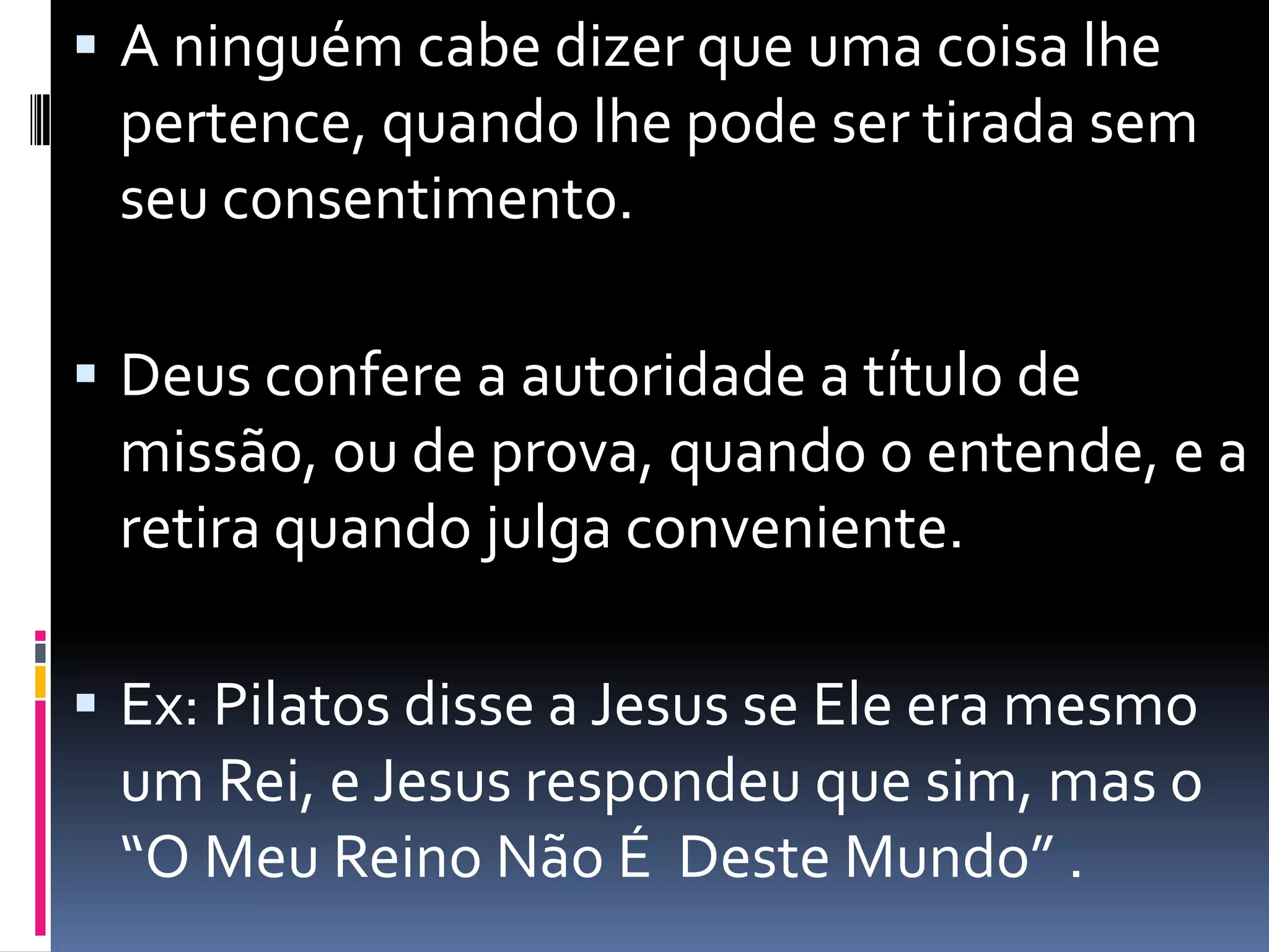 A ninguém cabe dizer que uma coisa lhe pertence, quando lhe pode ser tirada sem seu consentimento. Deus confere a autoridade a título de missão, ou de prova, quando o entende, e a retira quando julga conveniente.Ex: Pilatos disse a Jesus se Ele era mesmo um Rei, e Jesus respondeu que sim, mas o “O Meu Reino Não É  Deste Mundo” .