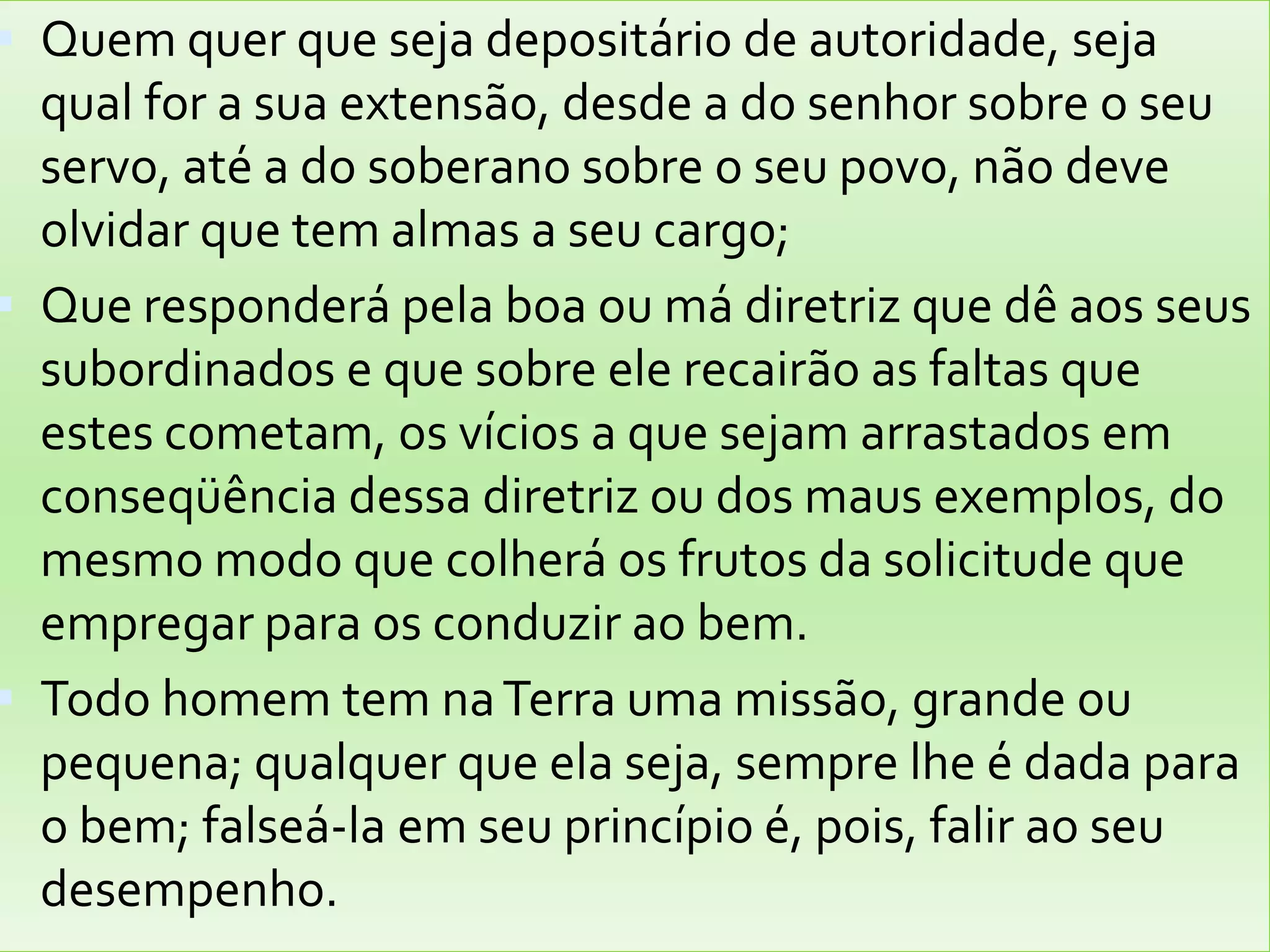Quem quer que seja depositário de autoridade, seja qual for a sua extensão, desde a do senhor sobre o seu servo, até a do soberano sobre o seu povo, não deve olvidar que tem almas a seu cargo; Que responderá pela boa ou má diretriz que dê aos seus subordinados e que sobre ele recairão as faltas que estes cometam, os vícios a que sejam arrastados em conseqüência dessa diretriz ou dos maus exemplos, do mesmo modo que colherá os frutos da solicitude que empregar para os conduzir ao bem. Todo homem tem na Terra uma missão, grande ou pequena; qualquer que ela seja, sempre lhe é dada para o bem; falseá-la em seu princípio é, pois, falir ao seu desempenho.