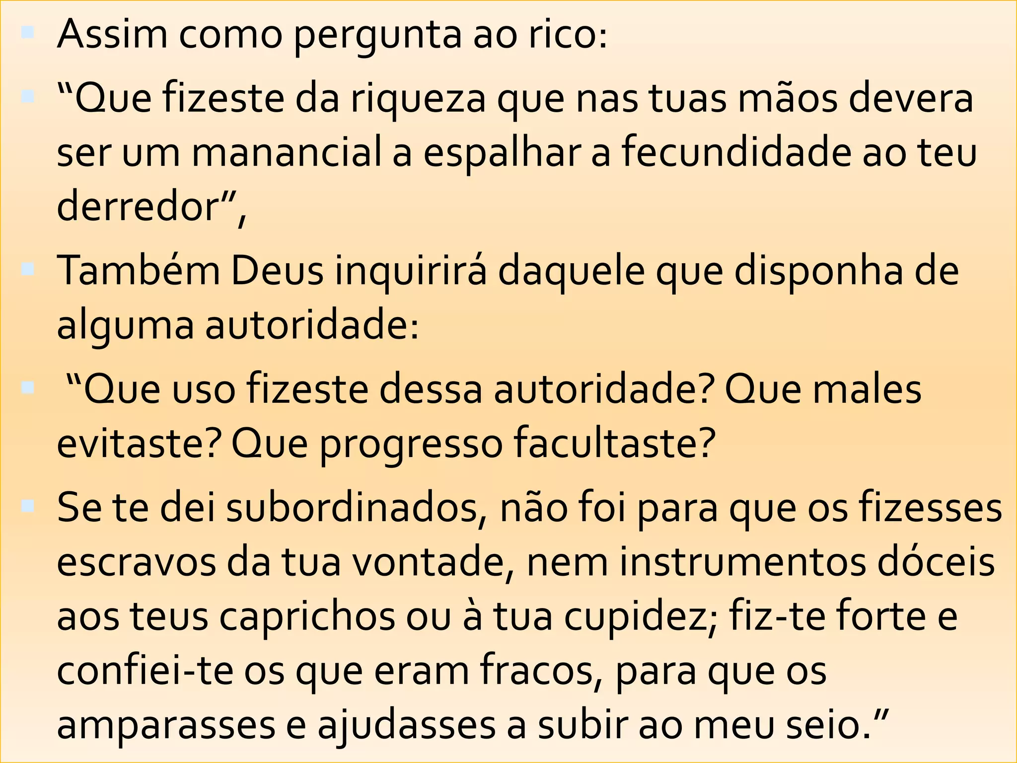 Assim como pergunta ao rico: “Que fizeste da riqueza que nas tuas mãos devera ser um manancial a espalhar a fecundidade ao teu derredor”, Também Deus inquirirá daquele que disponha de alguma autoridade: “Que uso fizeste dessa autoridade? Que males evitaste? Que progresso facultaste? Se te dei subordinados, não foi para que os fizesses escravos da tua vontade, nem instrumentos dóceis aos teus caprichos ou à tua cupidez; fiz-te forte e confiei-te os que eram fracos, para que os amparasses e ajudasses a subir ao meu seio.” 