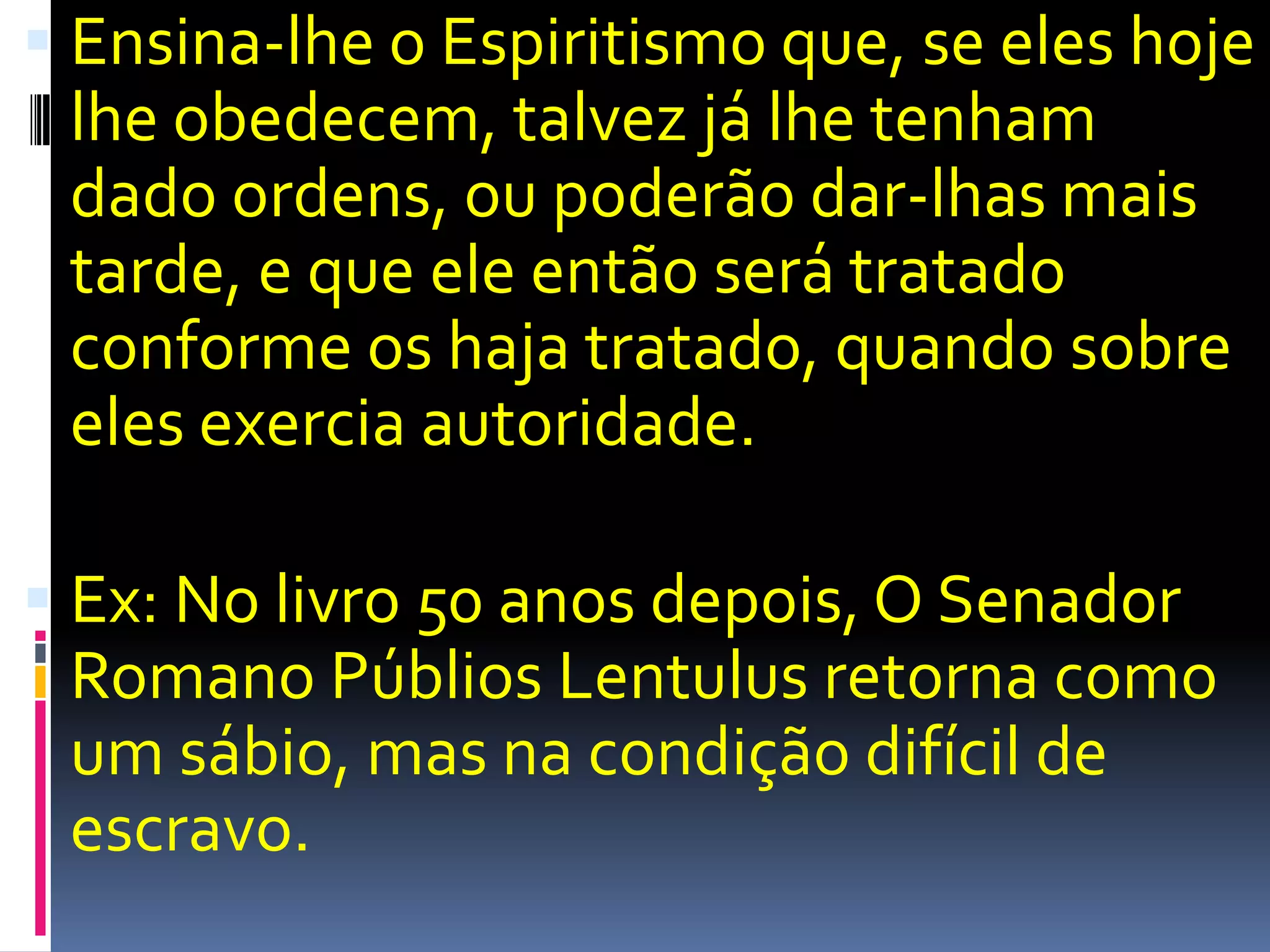 Ensina-lhe o Espiritismo que, se eles hoje lhe obedecem, talvez já lhe tenham dado ordens, ou poderão dar-lhas mais tarde, e que ele então será tratado conforme os haja tratado, quando sobre eles exercia autoridade.Ex: No livro 50 anos depois, O Senador Romano PúbliosLentulus retorna como um sábio, mas na condição difícil de escravo.