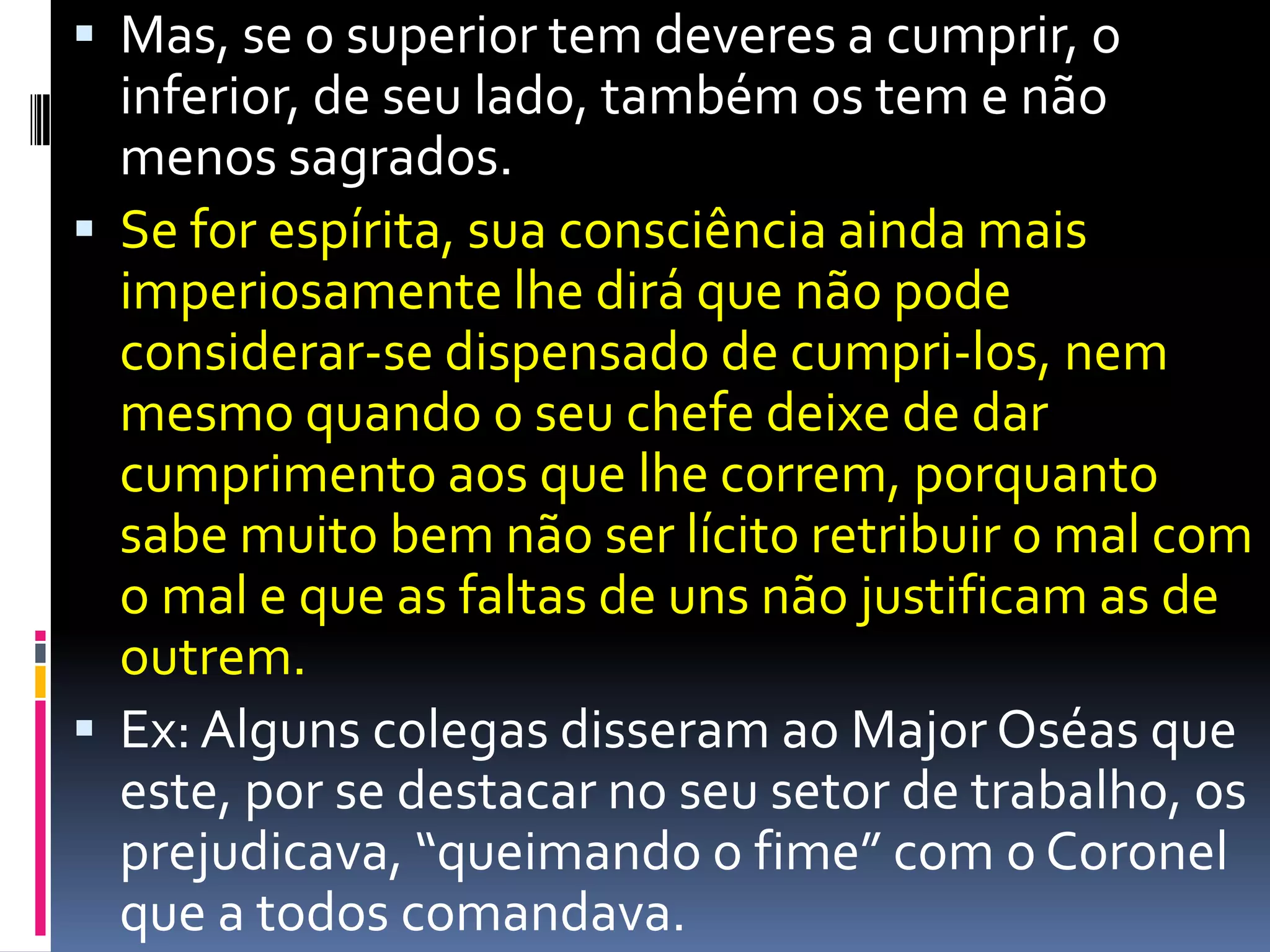 Mas, se o superior tem deveres a cumprir, o inferior, de seu lado, também os tem e não menos sagrados. Se for espírita, sua consciência ainda mais imperiosamente lhe dirá que não pode considerar-se dispensado de cumpri-los, nem mesmo quando o seu chefe deixe de dar cumprimento aos que lhe correm, porquanto sabe muito bem não ser lícito retribuir o mal com o mal e que as faltas de uns não justificam as de outrem. Ex: Algunscolegasdisseramao Major Oséasqueeste, por se destacar no seusetor de trabalho, osprejudicava, “queimando o fime” com o Coronel que a todoscomandava.